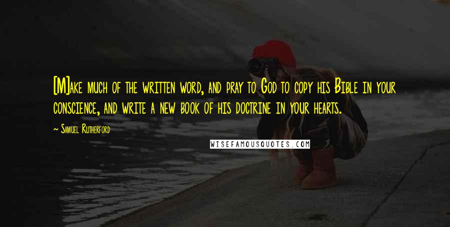 Samuel Rutherford Quotes: [M]ake much of the written word, and pray to God to copy his Bible in your conscience, and write a new book of his doctrine in your hearts.