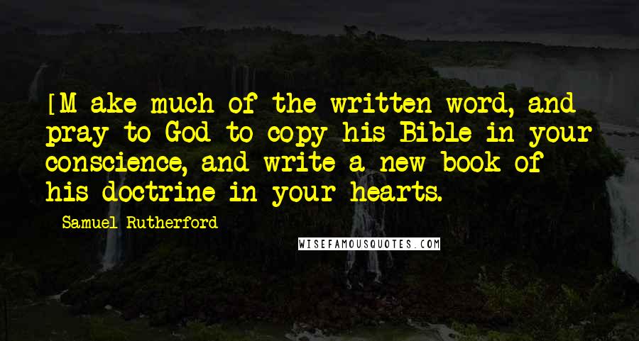 Samuel Rutherford Quotes: [M]ake much of the written word, and pray to God to copy his Bible in your conscience, and write a new book of his doctrine in your hearts.