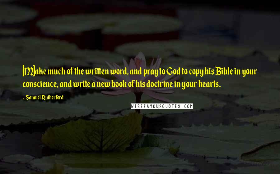 Samuel Rutherford Quotes: [M]ake much of the written word, and pray to God to copy his Bible in your conscience, and write a new book of his doctrine in your hearts.