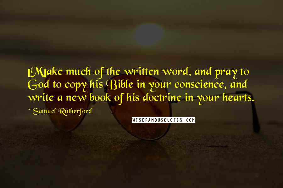 Samuel Rutherford Quotes: [M]ake much of the written word, and pray to God to copy his Bible in your conscience, and write a new book of his doctrine in your hearts.