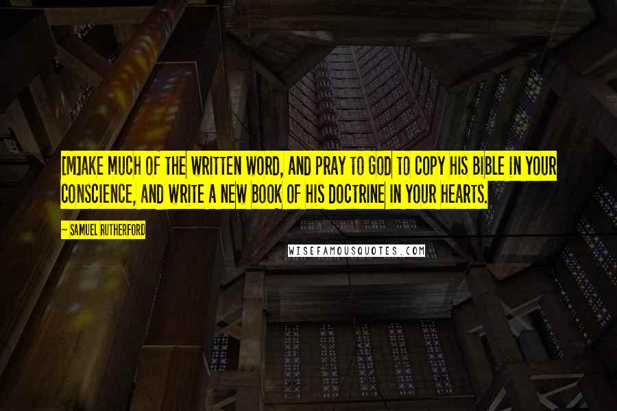 Samuel Rutherford Quotes: [M]ake much of the written word, and pray to God to copy his Bible in your conscience, and write a new book of his doctrine in your hearts.