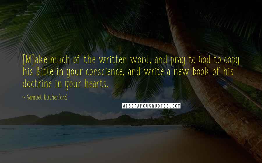 Samuel Rutherford Quotes: [M]ake much of the written word, and pray to God to copy his Bible in your conscience, and write a new book of his doctrine in your hearts.
