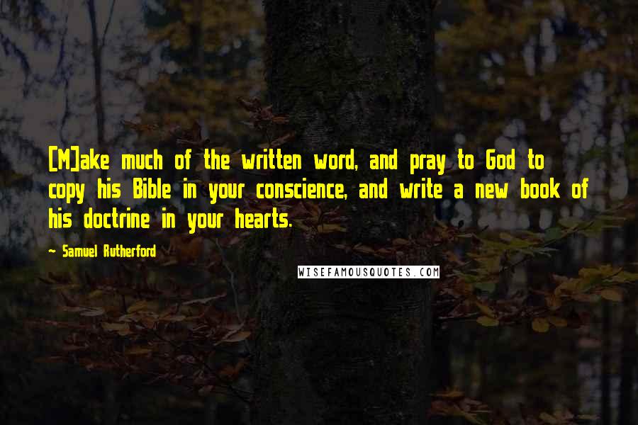 Samuel Rutherford Quotes: [M]ake much of the written word, and pray to God to copy his Bible in your conscience, and write a new book of his doctrine in your hearts.