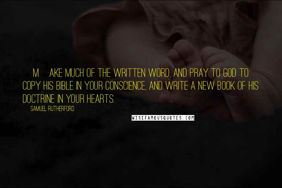 Samuel Rutherford Quotes: [M]ake much of the written word, and pray to God to copy his Bible in your conscience, and write a new book of his doctrine in your hearts.