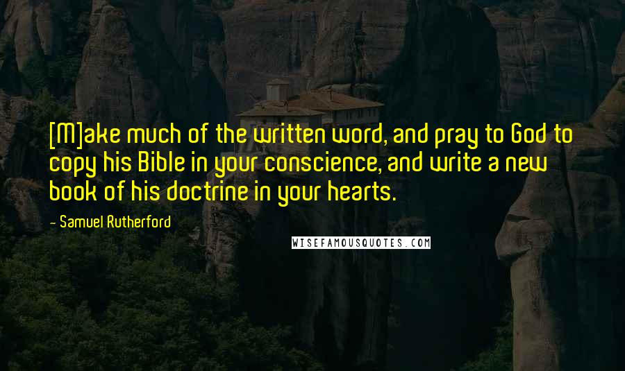 Samuel Rutherford Quotes: [M]ake much of the written word, and pray to God to copy his Bible in your conscience, and write a new book of his doctrine in your hearts.