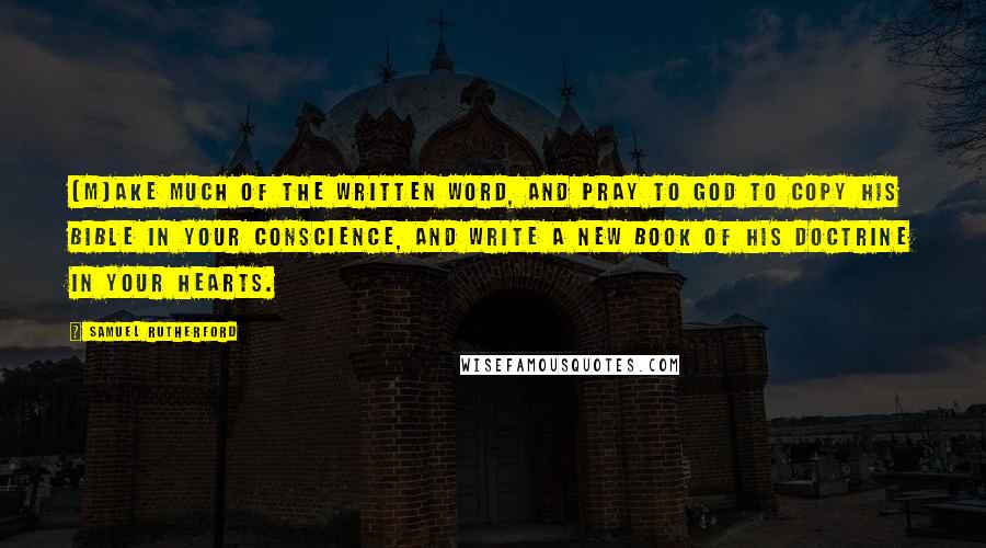 Samuel Rutherford Quotes: [M]ake much of the written word, and pray to God to copy his Bible in your conscience, and write a new book of his doctrine in your hearts.