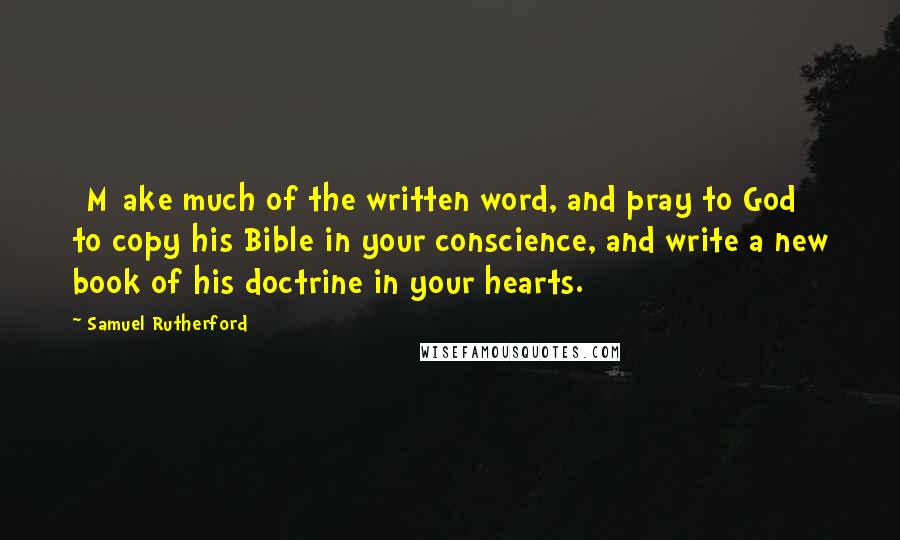 Samuel Rutherford Quotes: [M]ake much of the written word, and pray to God to copy his Bible in your conscience, and write a new book of his doctrine in your hearts.