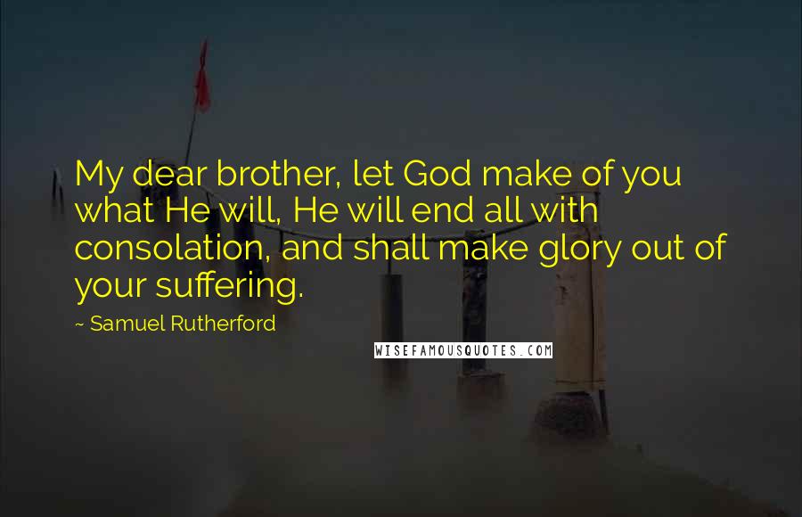 Samuel Rutherford Quotes: My dear brother, let God make of you what He will, He will end all with consolation, and shall make glory out of your suffering.