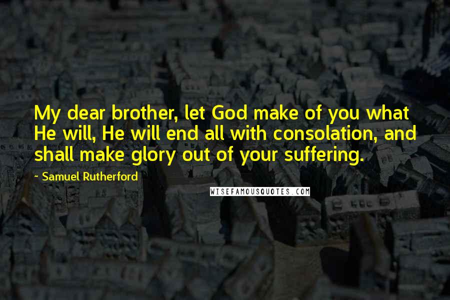 Samuel Rutherford Quotes: My dear brother, let God make of you what He will, He will end all with consolation, and shall make glory out of your suffering.