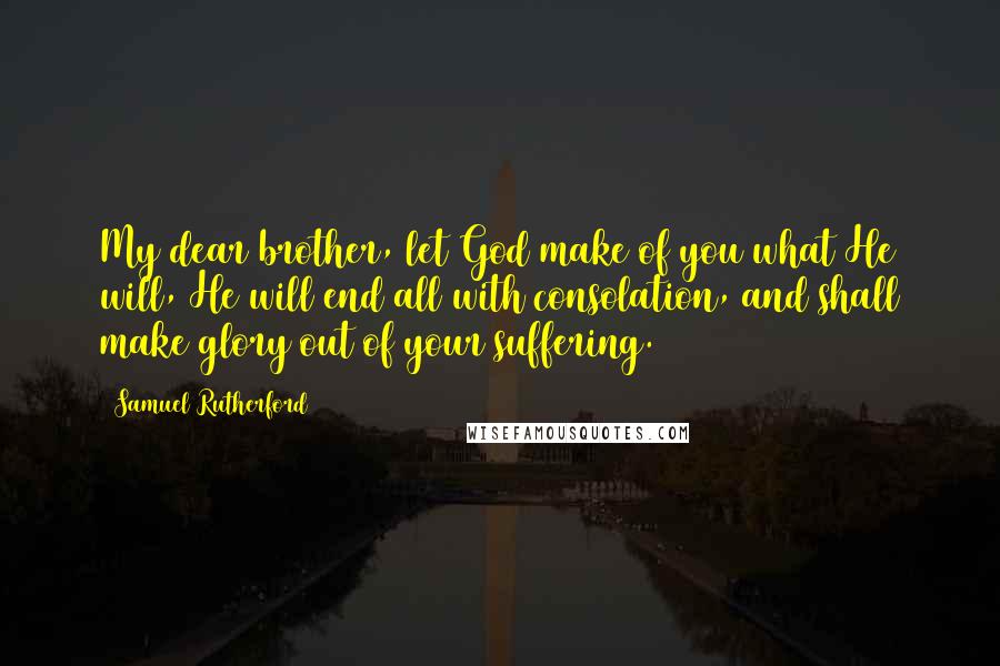 Samuel Rutherford Quotes: My dear brother, let God make of you what He will, He will end all with consolation, and shall make glory out of your suffering.