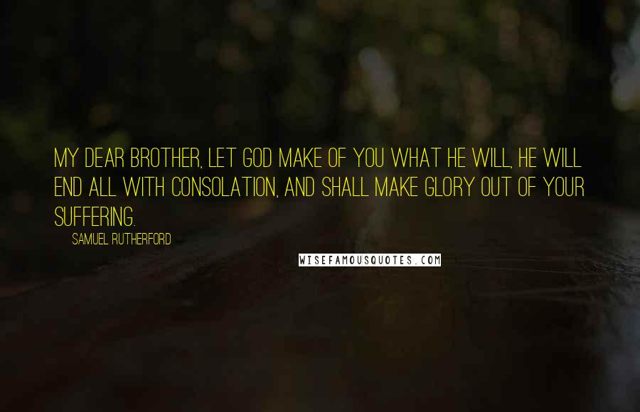 Samuel Rutherford Quotes: My dear brother, let God make of you what He will, He will end all with consolation, and shall make glory out of your suffering.