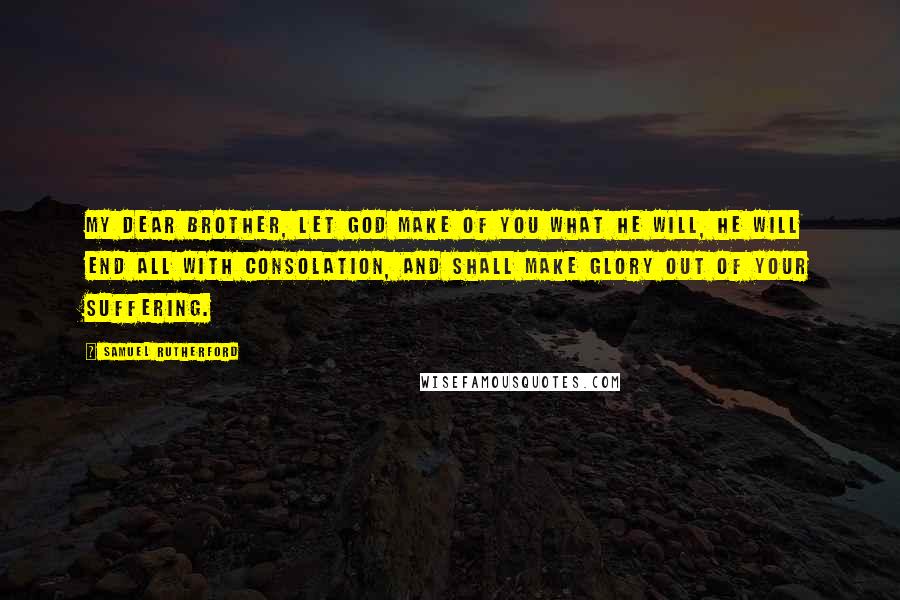 Samuel Rutherford Quotes: My dear brother, let God make of you what He will, He will end all with consolation, and shall make glory out of your suffering.