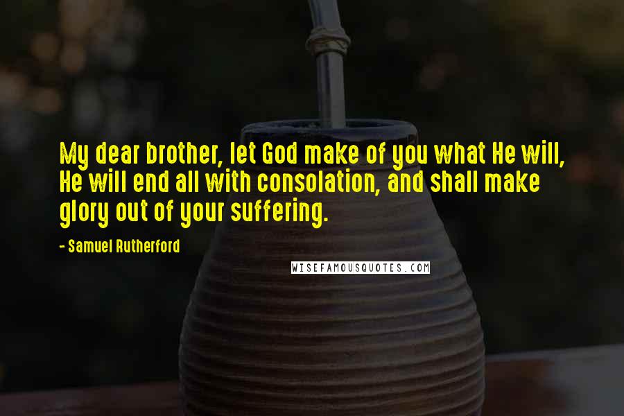 Samuel Rutherford Quotes: My dear brother, let God make of you what He will, He will end all with consolation, and shall make glory out of your suffering.