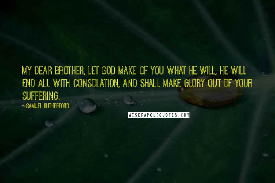 Samuel Rutherford Quotes: My dear brother, let God make of you what He will, He will end all with consolation, and shall make glory out of your suffering.