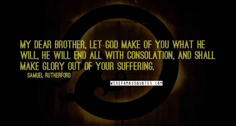 Samuel Rutherford Quotes: My dear brother, let God make of you what He will, He will end all with consolation, and shall make glory out of your suffering.