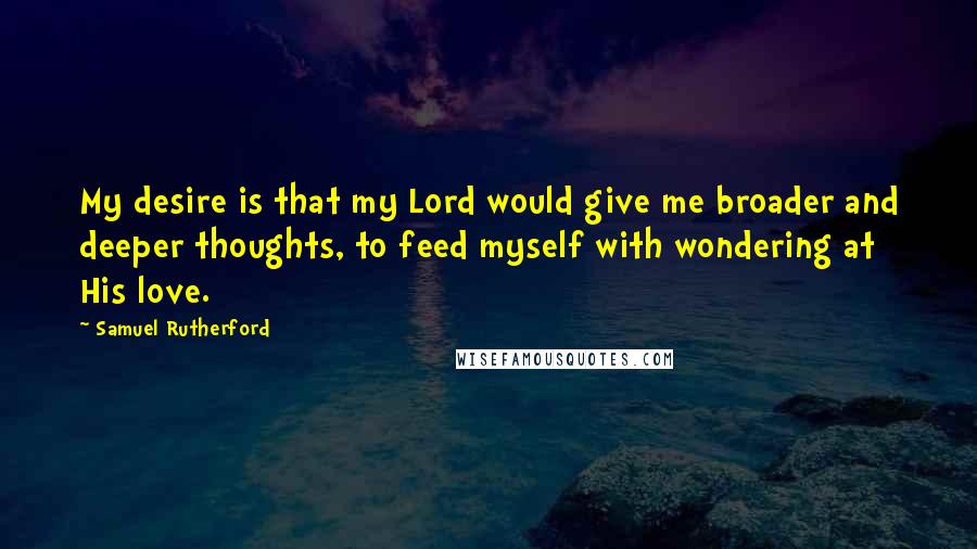 Samuel Rutherford Quotes: My desire is that my Lord would give me broader and deeper thoughts, to feed myself with wondering at His love.