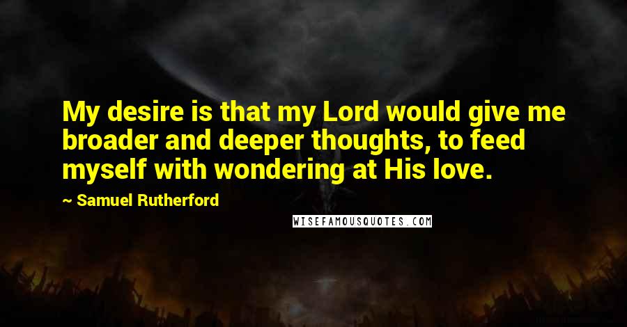 Samuel Rutherford Quotes: My desire is that my Lord would give me broader and deeper thoughts, to feed myself with wondering at His love.
