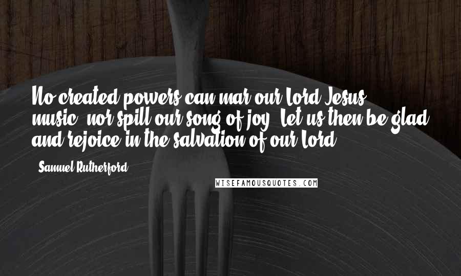 Samuel Rutherford Quotes: No created powers can mar our Lord Jesus' music, nor spill our song of joy. Let us then be glad and rejoice in the salvation of our Lord