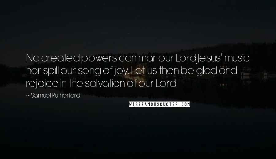 Samuel Rutherford Quotes: No created powers can mar our Lord Jesus' music, nor spill our song of joy. Let us then be glad and rejoice in the salvation of our Lord