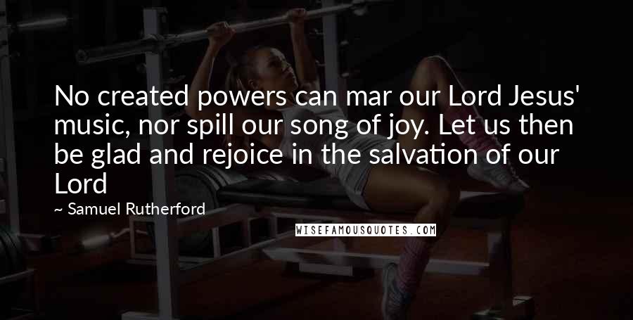 Samuel Rutherford Quotes: No created powers can mar our Lord Jesus' music, nor spill our song of joy. Let us then be glad and rejoice in the salvation of our Lord