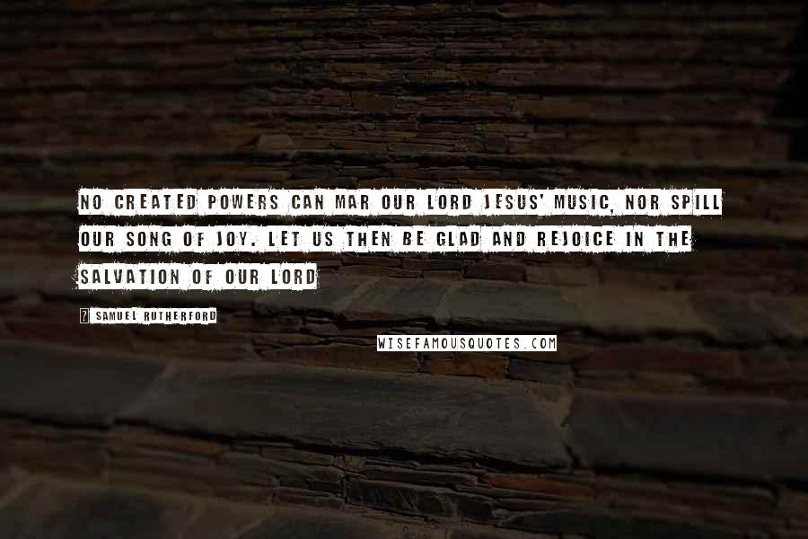 Samuel Rutherford Quotes: No created powers can mar our Lord Jesus' music, nor spill our song of joy. Let us then be glad and rejoice in the salvation of our Lord