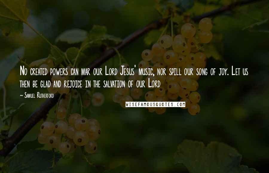 Samuel Rutherford Quotes: No created powers can mar our Lord Jesus' music, nor spill our song of joy. Let us then be glad and rejoice in the salvation of our Lord