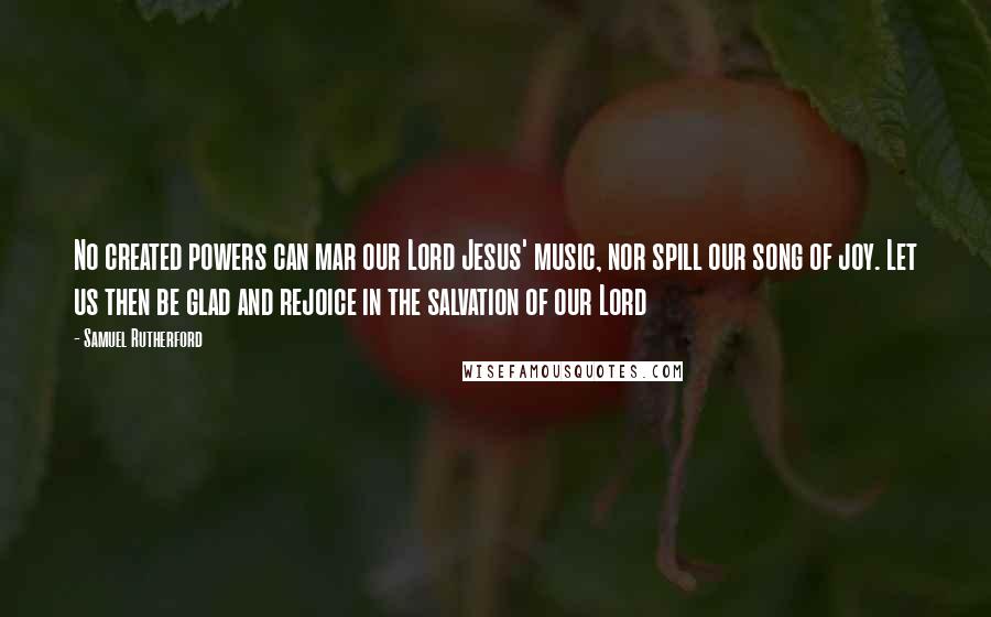 Samuel Rutherford Quotes: No created powers can mar our Lord Jesus' music, nor spill our song of joy. Let us then be glad and rejoice in the salvation of our Lord