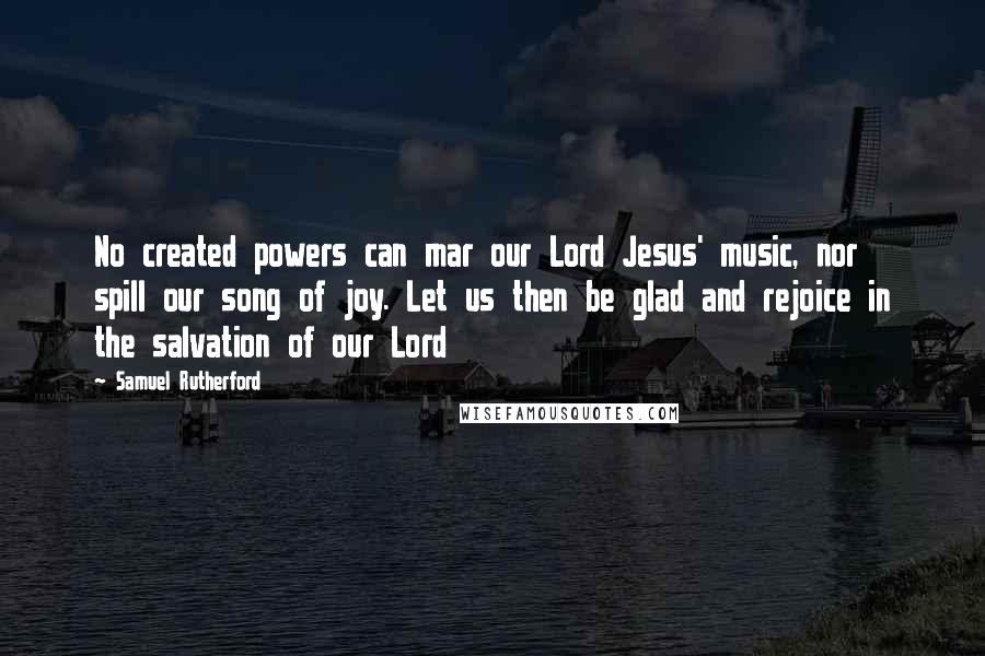 Samuel Rutherford Quotes: No created powers can mar our Lord Jesus' music, nor spill our song of joy. Let us then be glad and rejoice in the salvation of our Lord