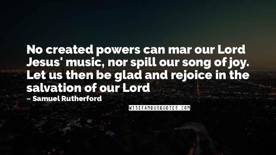 Samuel Rutherford Quotes: No created powers can mar our Lord Jesus' music, nor spill our song of joy. Let us then be glad and rejoice in the salvation of our Lord