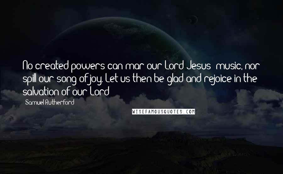 Samuel Rutherford Quotes: No created powers can mar our Lord Jesus' music, nor spill our song of joy. Let us then be glad and rejoice in the salvation of our Lord