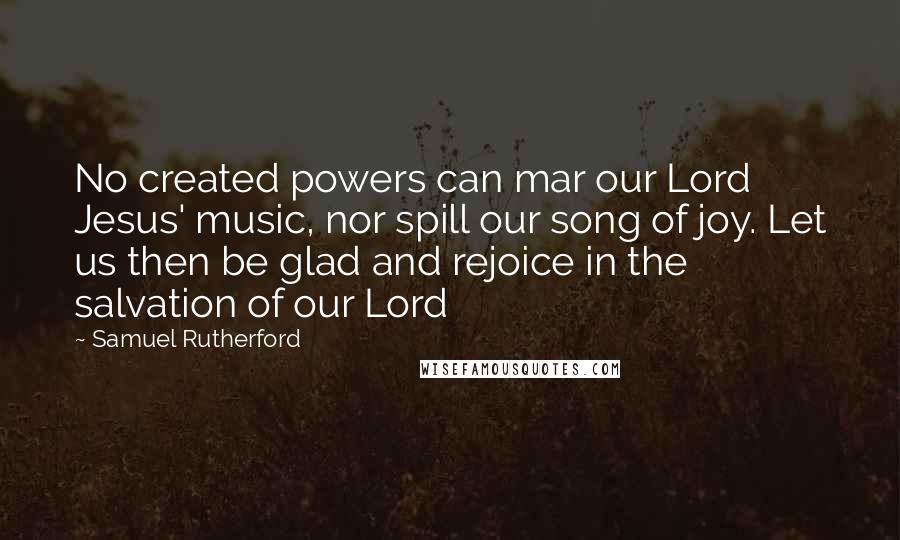 Samuel Rutherford Quotes: No created powers can mar our Lord Jesus' music, nor spill our song of joy. Let us then be glad and rejoice in the salvation of our Lord