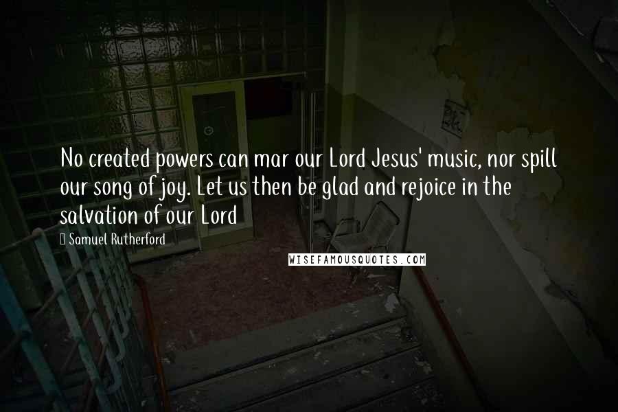 Samuel Rutherford Quotes: No created powers can mar our Lord Jesus' music, nor spill our song of joy. Let us then be glad and rejoice in the salvation of our Lord