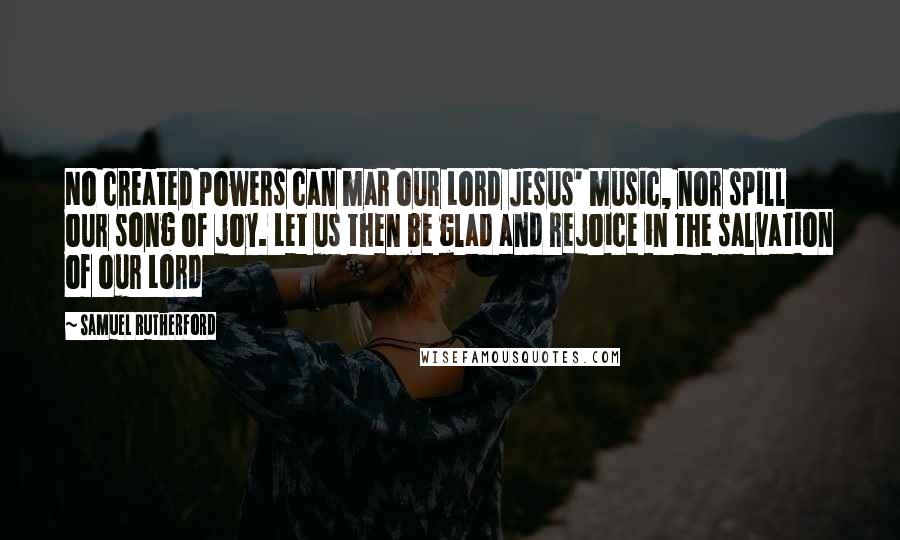 Samuel Rutherford Quotes: No created powers can mar our Lord Jesus' music, nor spill our song of joy. Let us then be glad and rejoice in the salvation of our Lord