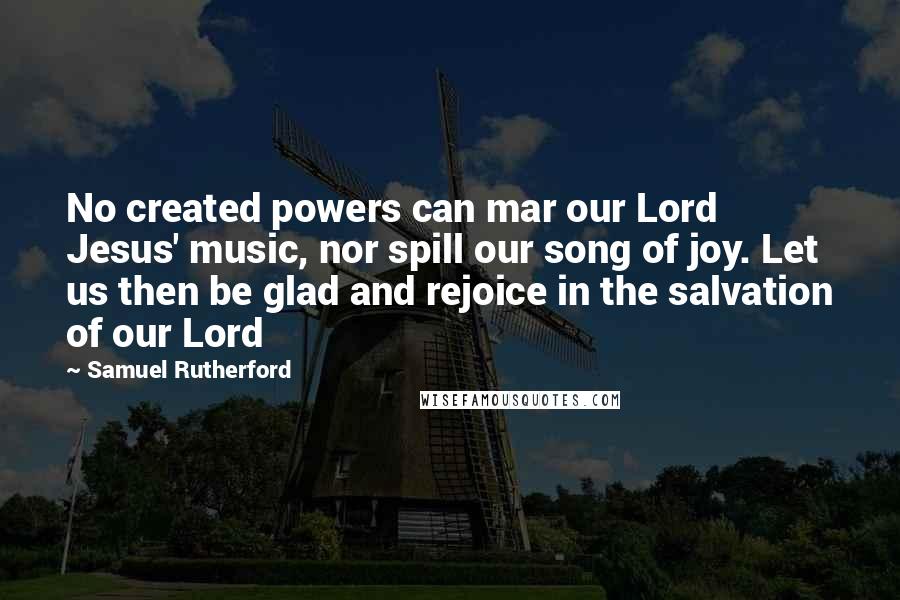 Samuel Rutherford Quotes: No created powers can mar our Lord Jesus' music, nor spill our song of joy. Let us then be glad and rejoice in the salvation of our Lord