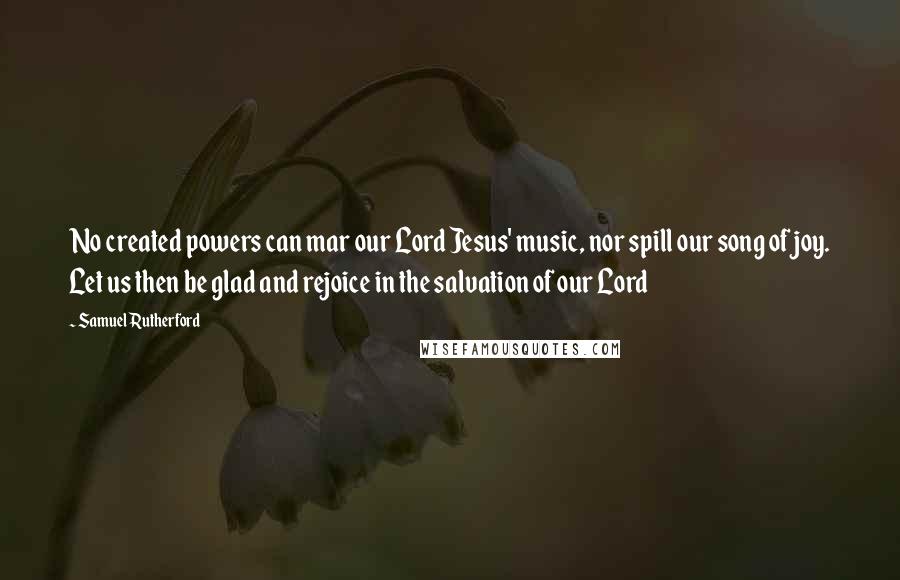 Samuel Rutherford Quotes: No created powers can mar our Lord Jesus' music, nor spill our song of joy. Let us then be glad and rejoice in the salvation of our Lord