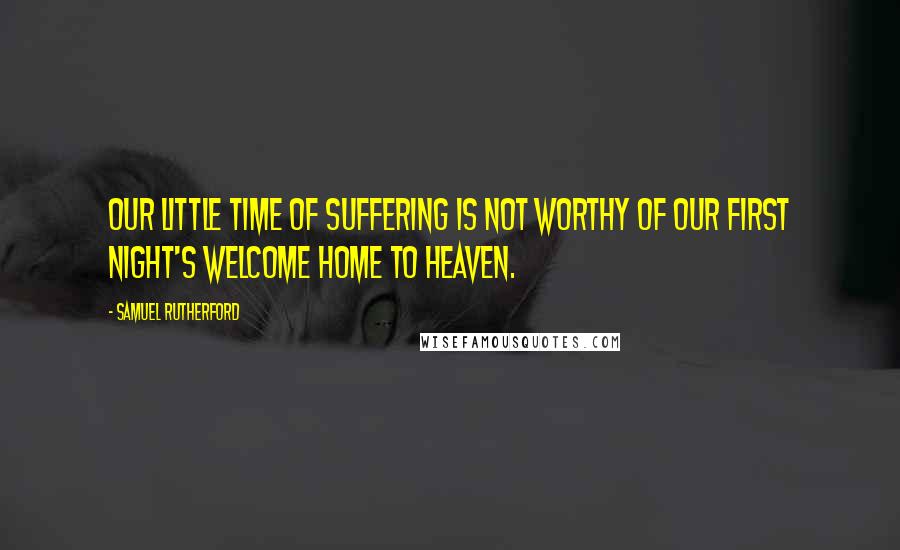 Samuel Rutherford Quotes: Our little time of suffering is not worthy of our first night's welcome home to Heaven.