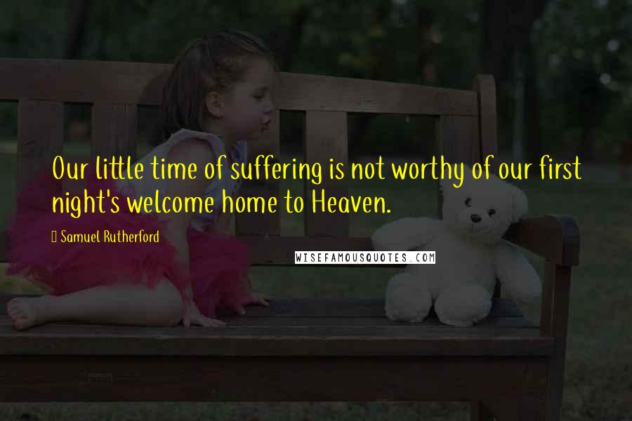 Samuel Rutherford Quotes: Our little time of suffering is not worthy of our first night's welcome home to Heaven.