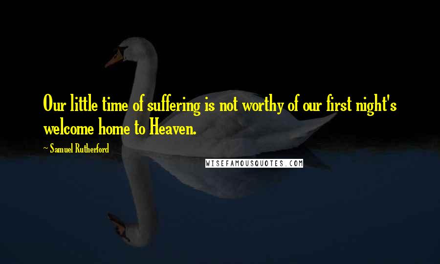 Samuel Rutherford Quotes: Our little time of suffering is not worthy of our first night's welcome home to Heaven.