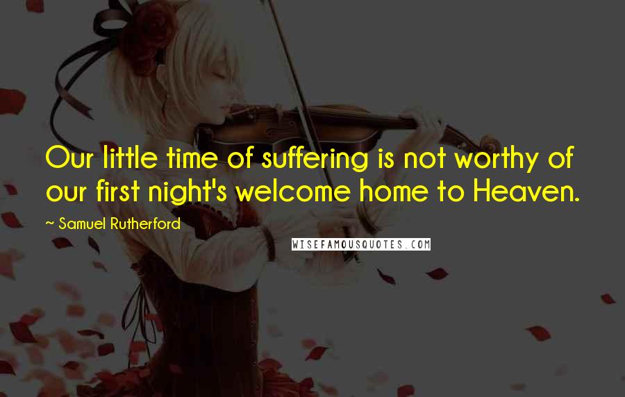 Samuel Rutherford Quotes: Our little time of suffering is not worthy of our first night's welcome home to Heaven.