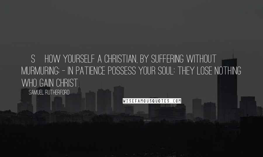 Samuel Rutherford Quotes: [S]how yourself a Christian, by suffering without murmuring; - in patience possess your soul: they lose nothing who gain Christ.
