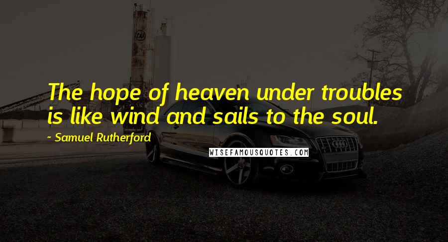 Samuel Rutherford Quotes: The hope of heaven under troubles is like wind and sails to the soul.