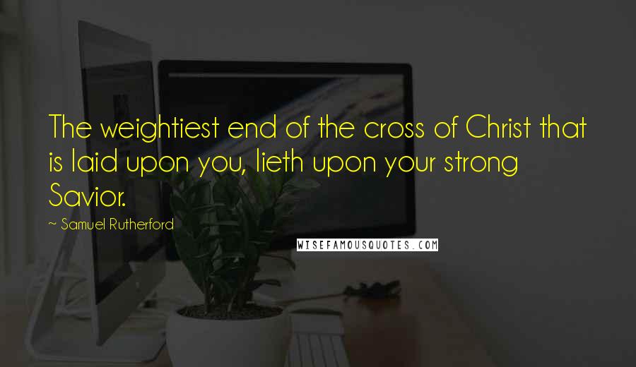 Samuel Rutherford Quotes: The weightiest end of the cross of Christ that is laid upon you, lieth upon your strong Savior.