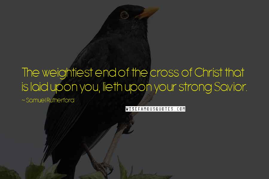 Samuel Rutherford Quotes: The weightiest end of the cross of Christ that is laid upon you, lieth upon your strong Savior.