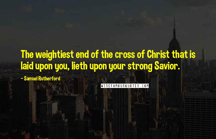 Samuel Rutherford Quotes: The weightiest end of the cross of Christ that is laid upon you, lieth upon your strong Savior.