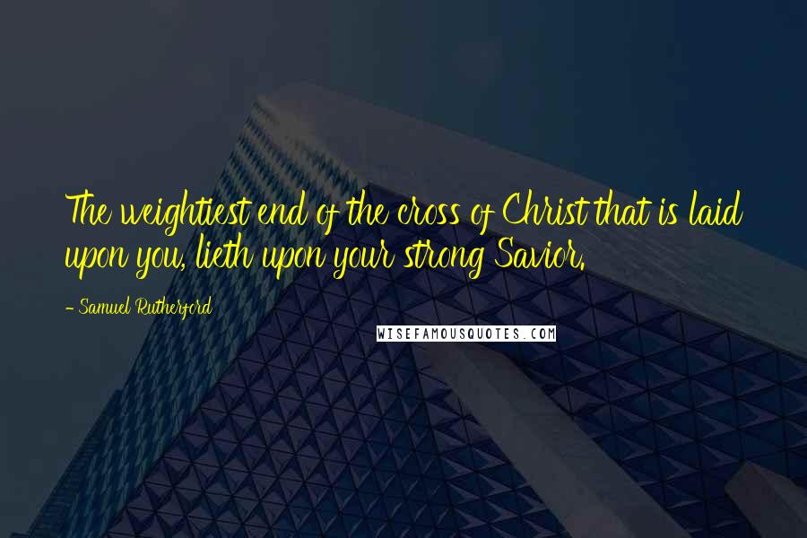 Samuel Rutherford Quotes: The weightiest end of the cross of Christ that is laid upon you, lieth upon your strong Savior.