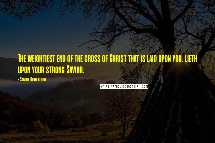 Samuel Rutherford Quotes: The weightiest end of the cross of Christ that is laid upon you, lieth upon your strong Savior.