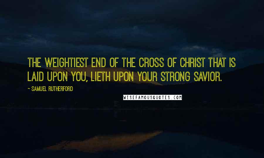 Samuel Rutherford Quotes: The weightiest end of the cross of Christ that is laid upon you, lieth upon your strong Savior.