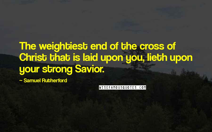 Samuel Rutherford Quotes: The weightiest end of the cross of Christ that is laid upon you, lieth upon your strong Savior.