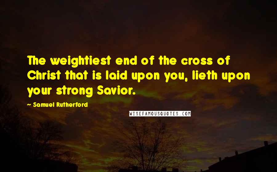 Samuel Rutherford Quotes: The weightiest end of the cross of Christ that is laid upon you, lieth upon your strong Savior.