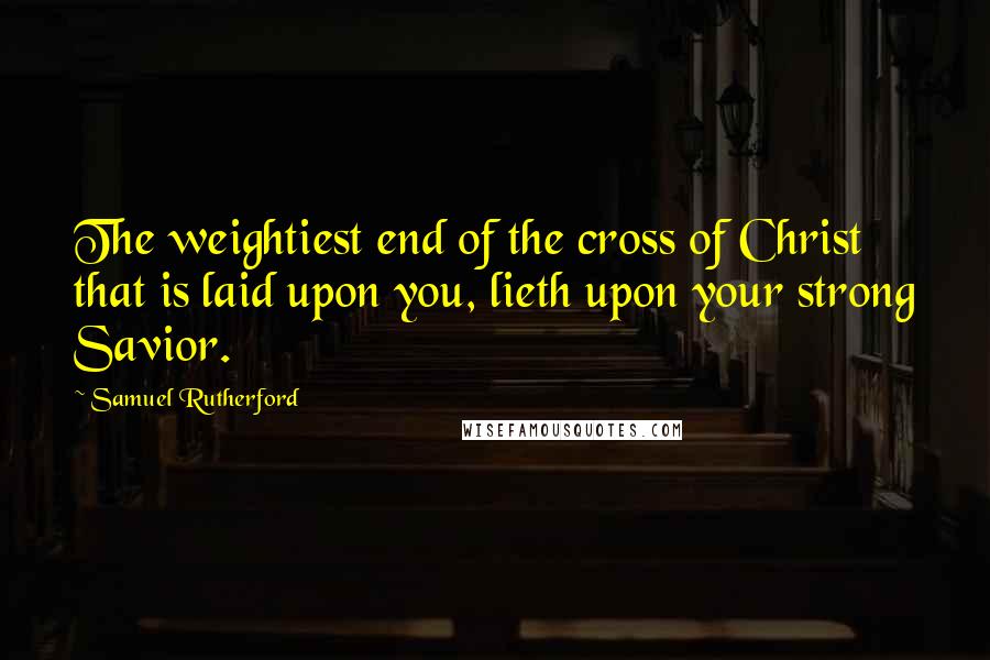 Samuel Rutherford Quotes: The weightiest end of the cross of Christ that is laid upon you, lieth upon your strong Savior.